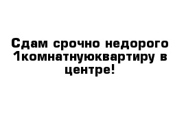 Сдам срочно недорого 1комнатнуюквартиру в центре!